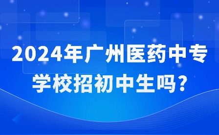 2024年广州医药中专学校招初中生吗? 2024年广州医药中专学校招初中生吗?