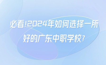必看!2024年如何选择一所好的广东中职学校?