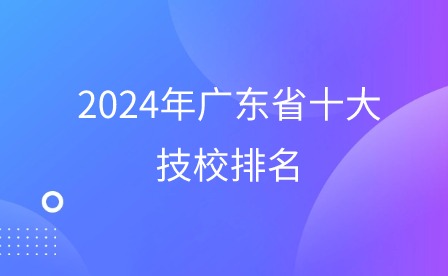 必看!2024年广东省十大技校排名 必看!2024年广东省十大技校排名