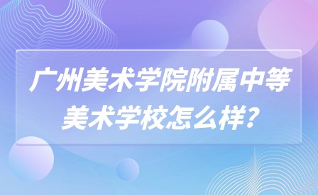 2024年广州美术学院附属中等美术学校怎么样? 2024年广州美术学院附属中等美术学校怎么样?