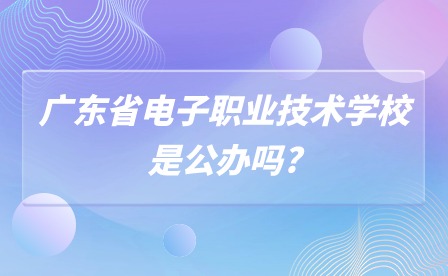 2024年广东省电子职业技术学校是公办吗? 2024年广东省电子职业技术学校是公办吗?