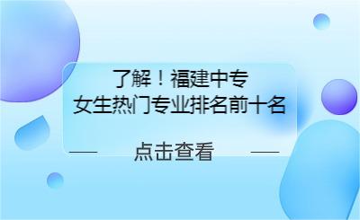 了解！福建中专女生热门专业排名前十名