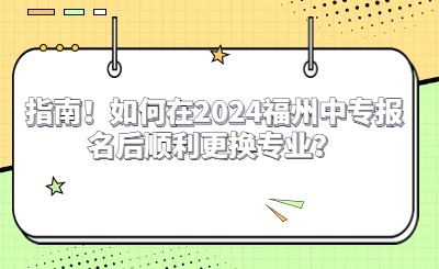 指南！如何在2024福州中专报名后顺利更换专业？