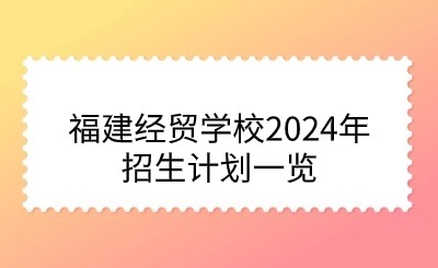 面向初中毕业生！福建经贸学校2024年招生计划一览