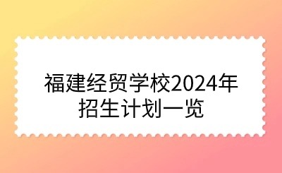 面向初中毕业生!福建经贸学校2024年招生计划一览
