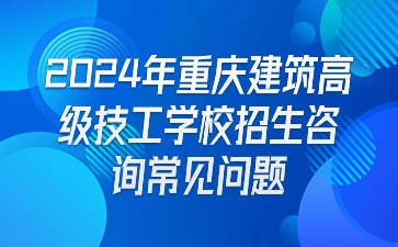 报名必看！2024年重庆建筑高级技工学校招生咨询常见问题
