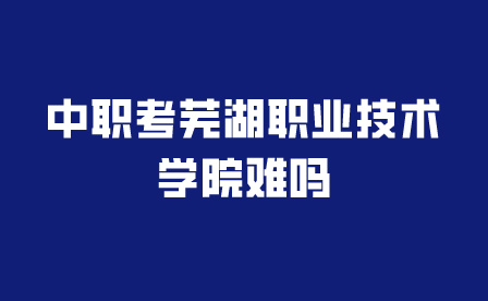 中职考芜湖职业技术学院难吗