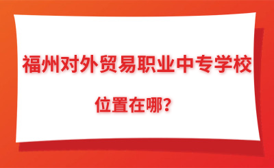 提前了解！福州对外贸易职业中专学校位置在哪？