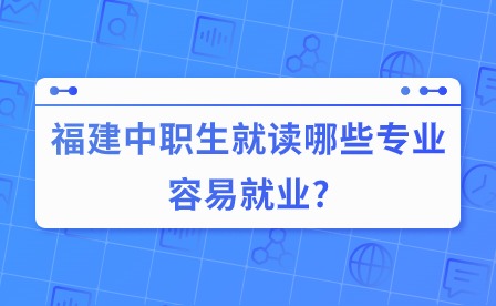 关注！福建中职生就读哪些专业容易就业?