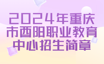 已公布！2024年重庆市酉阳职业教育中心招生简章
