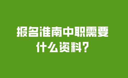 须知!报名淮南中职需要什么资料?