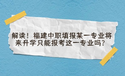 解读!福建中职填报某一专业将来升学只能报考这一专业吗?