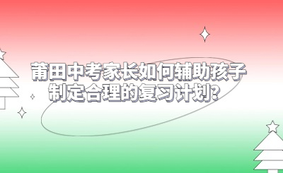 莆田中考家长如何辅助孩子制定合理的复习计划？