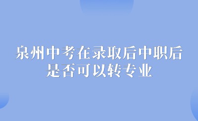 了解！泉州中考在录取后中职后，对所学专业不满意，是否可以转专业呢