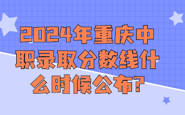中职资讯！2024年重庆中职录取分数线什么时候公布?
