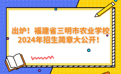 出炉！福建省三明市农业学校2024年招生简章大公开！