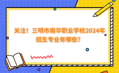 关注!三明市南华职业学校2024年招生专业有哪些?