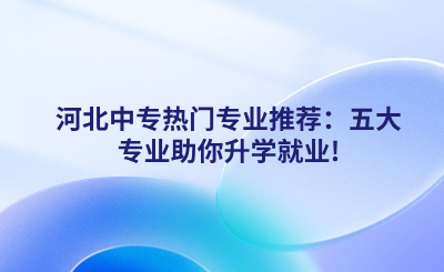 河北中专热门专业推荐:五大专业助你升学就业!.png