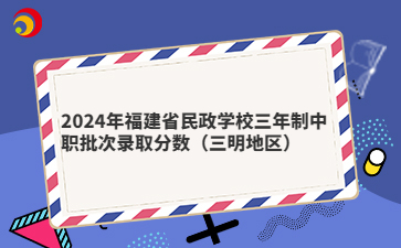 2024年福建省民政学校三年制中职批次录取分数(三明地区)