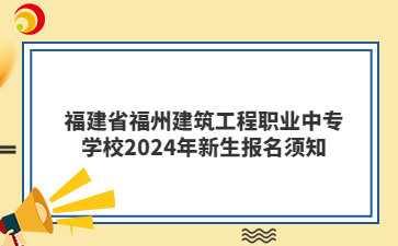 福建省福州建筑工程职业中专学校2024年新生报名须知