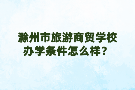 滁州市旅游商贸学校办学条件怎么样?