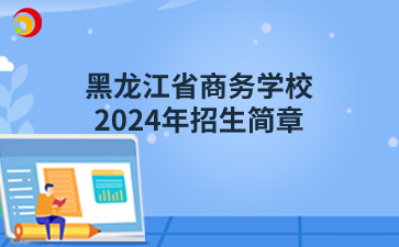 黑龙江省商务学校（原黑龙江省供销学校）2024年招生简章