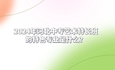 2024年河北中专艺术特长班的特色专业是什么？
