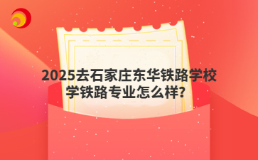 2025去石家庄东华铁路学校学铁路专业怎么样？