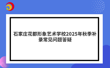 石家庄花都形象艺术学校2025年秋季补录常见问题答疑