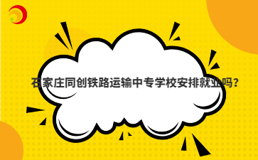石家庄同创铁路运输中专学校安排就业吗?
