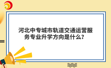 河北中专城市轨道交通运营服务专业升学方向是什么?