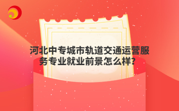 河北中专城市轨道交通运营服务专业就业前景怎么样?