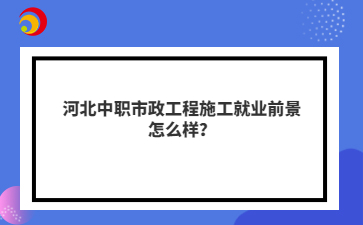 河北中职市政工程施工就业前景怎么样？