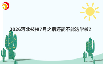 2026河北技校7月之后还能不能选学校?