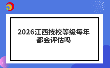 2026江西技校等级每年都会评估吗