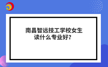 南昌智远技工学校女生读什么专业好?
